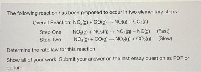 The following reaction has been proposed to occur in two elementary steps.
Overall Reaction: NO₂(g) + CO(g) → NO(g) + CO₂(g)
NO₂(g) + NO₂(g) → NO3(g) + NO(g)
NO3(g) + CO(g) → NO₂(g) + CO₂(g)
-
(Fast)
Step One
Step Two
Determine the rate law for this reaction.
Show all of your work. Submit your answer on the last essay question as PDF or
picture.
(Slow)