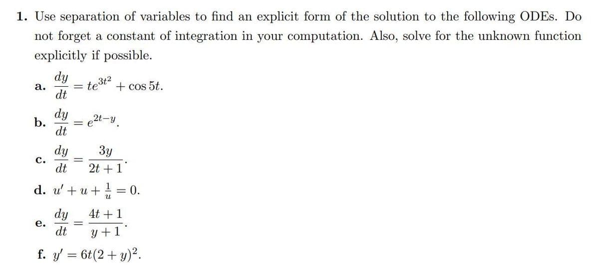 1. Use separation of variables to find an explicit form of the solution to the following ODES. Do
not forget a constant of integration in your computation. Also, solve for the unknown function
explicitly if possible.
a.
b.
C.
dy
dt
e.
dy
dt
dy
dt
te³t2
+ cos 5t.
3y
2t + 1
d. u'+u+ ¹ = 0.
4t + 1
dt
y+1
f. y' = 6t(2 + y)².
2t-y.