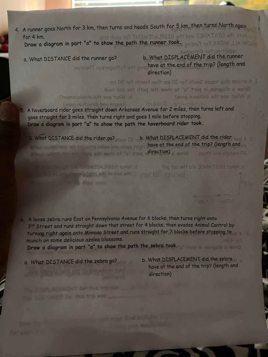 4. A runner goes North for 3 km, then turns and heads South for 5 km, then turns North gogin
gint dops not TU 3 d sit bno 35MATZI0 at dtod aya
took.
for 4 km.
Draw a diagram in part "a" to show the path the
29notzib 1ot noitibbo-
b. What DISPLACEMENT did the runner
a. What DISTANCE did the runner go?
mu1osiT nos1opority9 art onizhave at the end of the trip? (length and
direction)
.m0L ot dtno nat ml 010t dtuo2 aboord girda sziuɔ A I
loot toɔ art dtoq sit worlz ot "o" troq ni monpoib D wond
Sanop sɔnotaib alt 2ow tordW.D
Stasmscplgaib sit 2ow tordW.d
(anop noitasnib bno dtpnsl)
5. A hoverboard rider goes straight down Arkansas Avenue for 2 miles, then turns left and
goes straight for 3 miles, then turns right and goes 1 mile before stopping.
Draw a diagram in part "a" to show the path the hoverboard rider took.
1stam 08 1b. What.
Whet srltono not tripionte ow bno nippo tdoin have at the end of the trip? (length and
a. What DISTANCE did the rider go?
PLACEMENT did the ridert2ol A S
Which iloot ton dtoq arlt worlz ot "o" thoq
direction)
D WD10
2gota bno 21stsm OS
bib TMB3AJ92I0 torlW.d
ib ban onal) Sgint arit to bns sit
Sop toɔ srit bib 3DUATZI0 todW.D
6. A loose zebra runs East on Pennsylvania Avenue for 6 blocks, then turns right onto
3rd Street and runs straight down that street for 4 blocks, then evades Animal Control by
turning right again onto Mimosa Street and runs straight for 7 blocks before stopping tohAS
munch on some delicious azalea blossoms.
Draw a diagram in part "a" to show the path the zebra took.p" t1og ni monopib o wond
ml 107
b. What DISPLACEMENT did the zebray
have at the end of the trip? (length and
a. What DISTANCE did the zebra go?w
bno dteng
lt to svorl
(noitosnib
direction)
CEMENT for this trip w
for this frip was
ch meas
