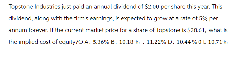 Topstone Industries just paid an annual dividend of $2.00 per share this year. This
dividend, along with the firm's earnings, is expected to grow at a rate of 5% per
annum forever. If the current market price for a share of Topstone is $38.61, what is
the implied cost of equity?O A. 5.36% B. 10.18% . 11.22% D. 10.44 % 0 E 10.71%