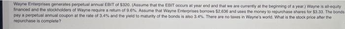 Wayne Enterprises generates perpetual annual EBIT of $320. (Assume that the EBIT occurs at year end and that we are currently at the beginning of a year.) Wayne is all-equity
financed and the stockholders of Wayne require a return of 9.6%. Assume that Wayne Enterprises borrows $2,636 and uses the money to repurchase shares for $3.33. The bonds
pay a perpetual annual coupon at the rate of 3.4% and the yield to maturity of the bonds is also 3.4%. There are no taxes in Wayne's world. What is the stock price after the
repurchase is complete?