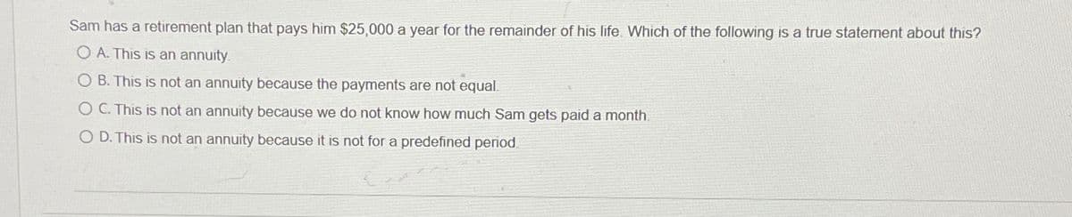 Sam has a retirement plan that pays him $25,000 a year for the remainder of his life. Which of the following is a true statement about this?
O A. This is an annuity.
O B. This is not an annuity because the payments are not equal.
OC. This is not an annuity because we do not know how much Sam gets paid a month.
O D. This is not an annuity because it is not for a predefined period