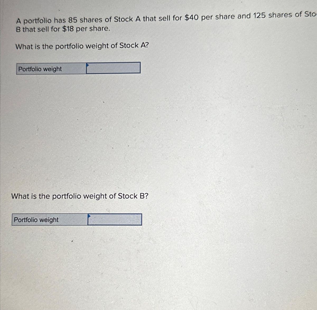 A portfolio has 85 shares of Stock A that sell for $40 per share and 125 shares of Sto
B that sell for $18 per share.
What is the portfolio weight of Stock A?
Portfolio weight
What is the portfolio weight of Stock B?
Portfolio weight