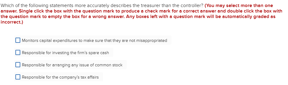 Which of the following statements more accurately describes the treasurer than the controller? (You may select more than one
answer. Single click the box with the question mark to produce a check mark for a correct answer and double click the box with
the question mark to empty the box for a wrong answer. Any boxes left with a question mark will be automatically graded as
incorrect.)
Monitors capital expenditures to make sure that they are not misappropriated
Responsible for investing the firm's spare cash
Responsible for arranging any issue of common stock
Responsible for the company's tax affairs