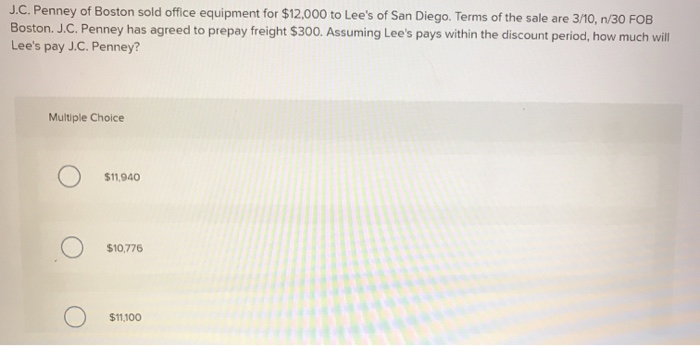 J.C. Penney of Boston sold office equipment for $12,000 to Lee's of San Diego. Terms of the sale are 3/10, n/30 FOB
Boston. J.C. Penney has agreed to prepay freight $300. Assuming Lee's pays within the discount period, how much will
Lee's pay J.C. Penney?
Multiple Choice
$11,940
$10,776
$11,100