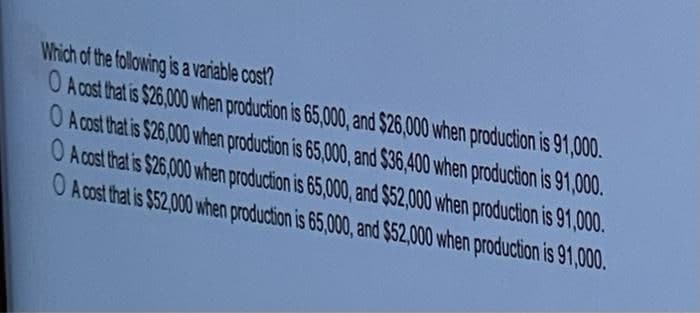 Which of the following is a variable cost?
O A cost that is $26,000 when production is 65,000, and $26,000 when production is 91,000.
O Acost that is $26,000 when production is 65,000, and $36,400 when production is 91,000.
O Acost that is $26,000 when production is 65,000, and $52,000 when production is 91,000.
O Acost that is $52,000 when production is 65,000, and $52,000 when production is 91,000.
