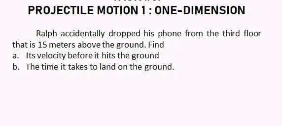 PROJECTILE MOTION 1:ONE-DIMENSION
Ralph accidentally dropped his phone from the third floor
that is 15 meters above the ground. Find
a. Its velocity before it hits the ground
b. The time it takes to land on the ground.
