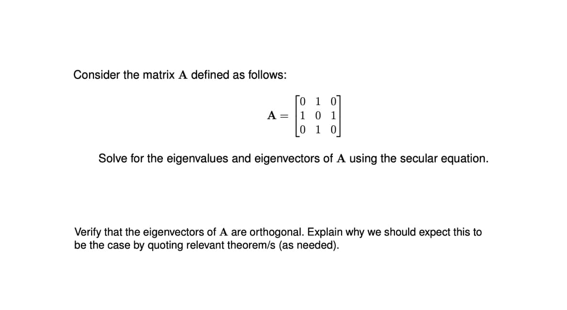 Consider the matrix A defined as follows:
1
HO
10 1
1 0
Solve for the eigenvalues and eigenvectors of A using the secular equation.
A =
Verify that the eigenvectors of A are orthogonal. Explain why we should expect this to
be the case by quoting relevant theorem/s (as needed).