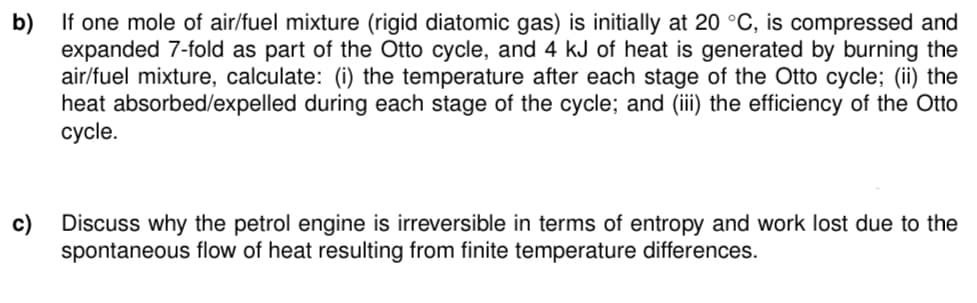 b) If one mole of air/fuel mixture (rigid diatomic gas) is initially at 20 °C, is compressed and
expanded 7-fold as part of the Otto cycle, and 4 kJ of heat is generated by burning the
air/fuel mixture, calculate: (i) the temperature after each stage of the Otto cycle; (ii) the
heat absorbed/expelled during each stage of the cycle; and (iii) the efficiency of the Otto
cycle.
Discuss why the petrol engine is irreversible in terms of entropy and work lost due to the
spontaneous flow of heat resulting from finite temperature differences.