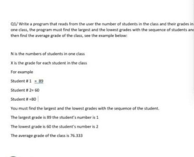 Q1/Write a program that reads from the user the number of students in the class and their grades in
one class, the program must find the largest and the lowest grades with the sequence of students and
then find the average grade of the class, see the example below:
Nis the numbers of students in one class
Xis the grade for each student in the class
For example
Student #1 = 89
Student # 2= 60
Student 80|
You must find the largest and the lowest grades with the sequence of the student.
The largest grade is 89 the student's number is 1
The lowest grade is 60 the student's number is 2
The average grade of the class is 76.333
