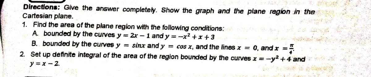 Directions: Give the answer completely. Show the graph and the plane region in the
Cartesian plane.
1. Find the area of the plane region with the following conditions:
A. bounded by the curves y = 2x - 1 and y =
=-x²+x+3
B. bounded by the curves y = sinx and y = cos x, and the lines x = 0, and x =
2. Set up definite integral of the area of the region bounded by the curves x = -y² + 4 and
y=x-2.