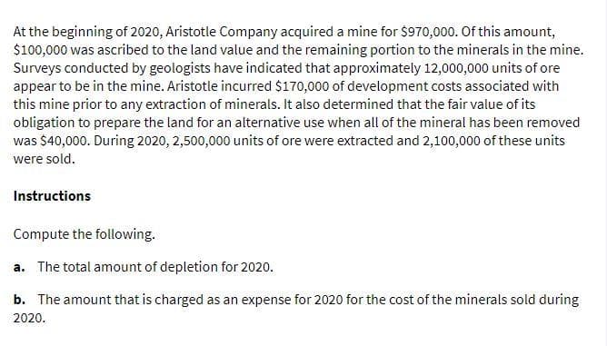At the beginning of 2020, Aristotle Company acquired a mine for $970,000. Of this amount,
$100,000 was ascribed to the land value and the remaining portion to the minerals in the mine.
Surveys conducted by geologists have indicated that approximately 12,000,000 units of ore
appear to be in the mine. Aristotle incurred $170,000 of development costs associated with
this mine prior to any extraction of minerals. It also determined that the fair value of its
obligation to prepare the land for an alternative use when all of the mineral has been removed
was $40,000. During 2020, 2,500,000 units of ore were extracted and 2,100,000 of these units
were sold.
Instructions
Compute the following.
a. The total amount of depletion for 2020.
b. The amount that is charged as an expense for 2020 for the cost of the minerals sold during
2020.
