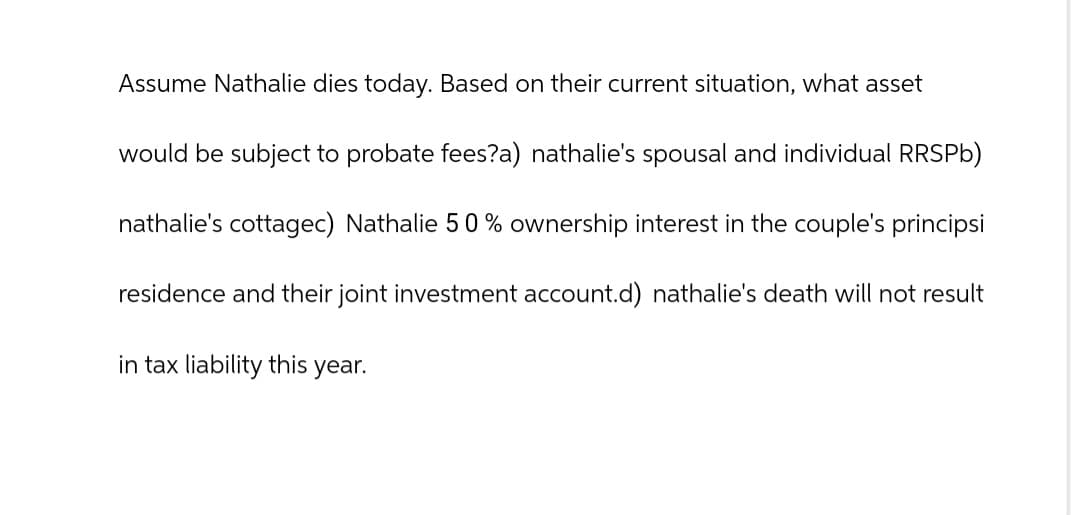 Assume Nathalie dies today. Based on their current situation, what asset
would be subject to probate fees?a) nathalie's spousal and individual RRSPb)
nathalie's cottagec) Nathalie 50% ownership interest in the couple's principsi
residence and their joint investment account.d) nathalie's death will not result
in tax liability this year.
