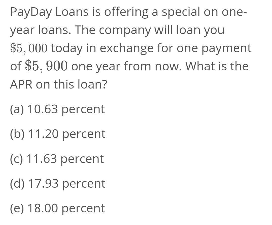 PayDay Loans is offering a special on one-
year loans. The company will loan you
$5, 000 today in exchange for one payment
of $5, 900 one year from now. What is the
APR on this loan?
(a) 10.63 percent
(b) 11.20 percent
(c) 11.63 percent
(d) 17.93 percent
(e) 18.00 percent
