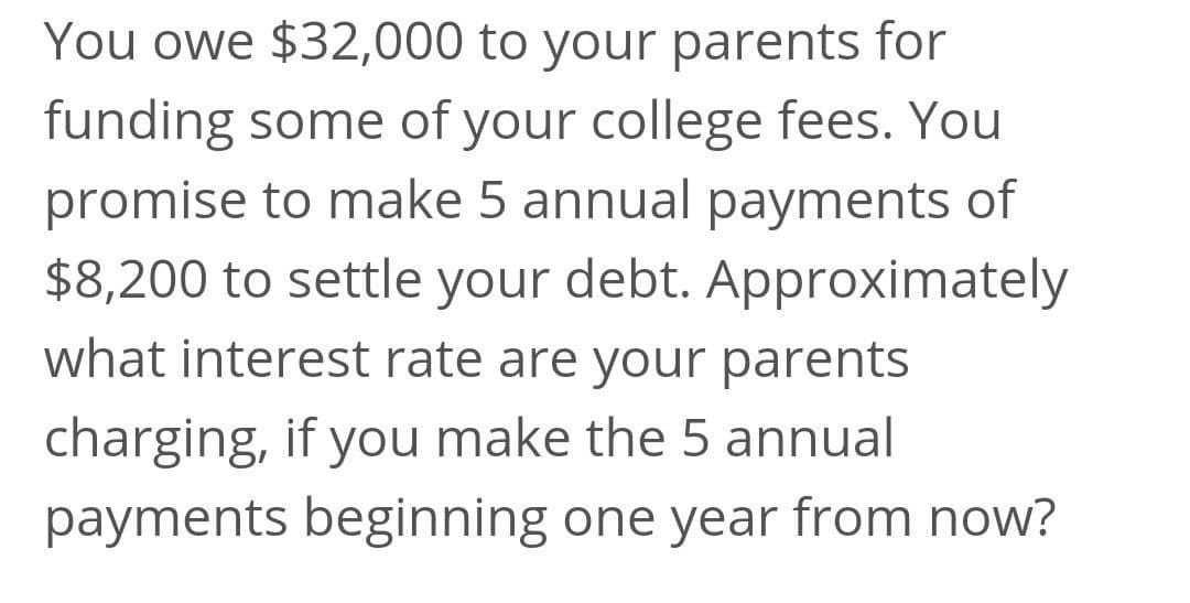 You owe $32,000 to your parents for
funding some of your college fees. You
promise to make 5 annual payments of
$8,200 to settle your debt. Approximately
what interest rate are your parents
charging, if you make the 5 annual
payments beginning one year from now?
