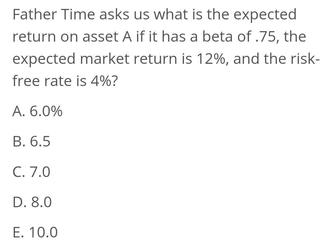 Father Time asks us what is the expected
return on asset A if it has a beta of .75, the
expected market return is 12%, and the risk-
free rate is 4%?
А. 6.0%
В. 6.5
C. 7.0
D. 8.0
E. 10.0

