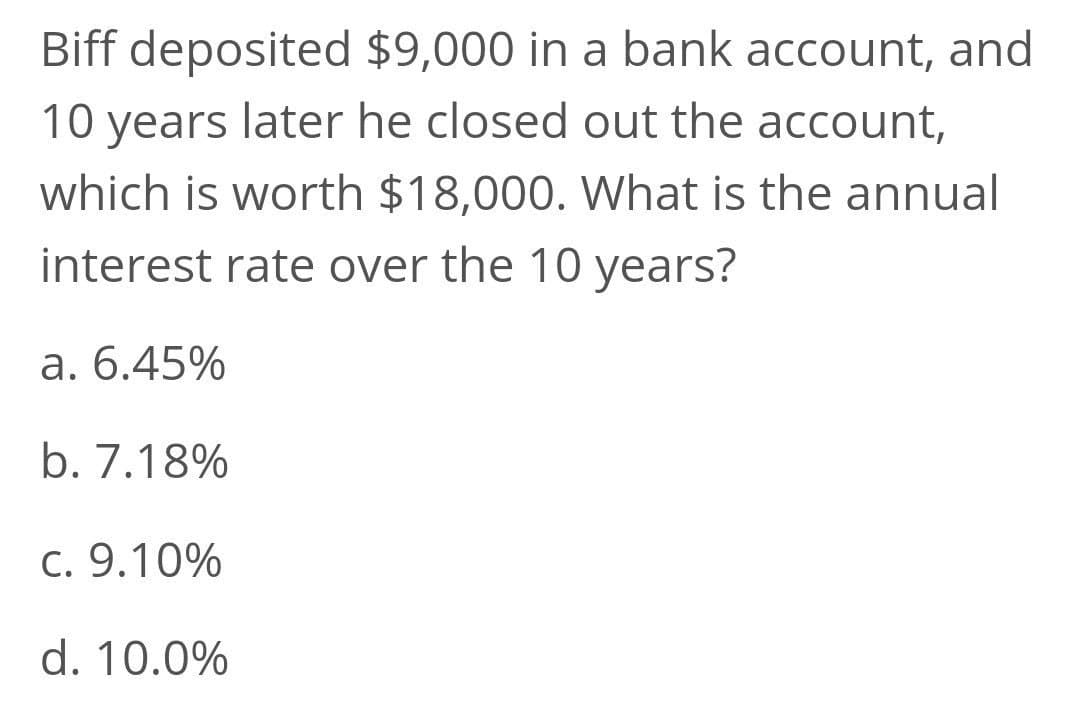 Biff deposited $9,000 in a bank account, and
10 years later he closed out the account,
which is worth $18,000. What is the annual
interest rate over the 10 years?
a. 6.45%
b. 7.18%
C. 9.10%
d. 10.0%

