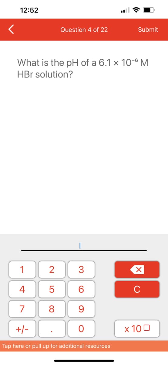 12:52
1
4
7
+/-
What is the pH of a 6.1 x 10-6 M
HBr solution?
2
5
8
Question 4 of 22
.
3
60
9
O
Submit
Tap here or pull up for additional resources
XU
x 100