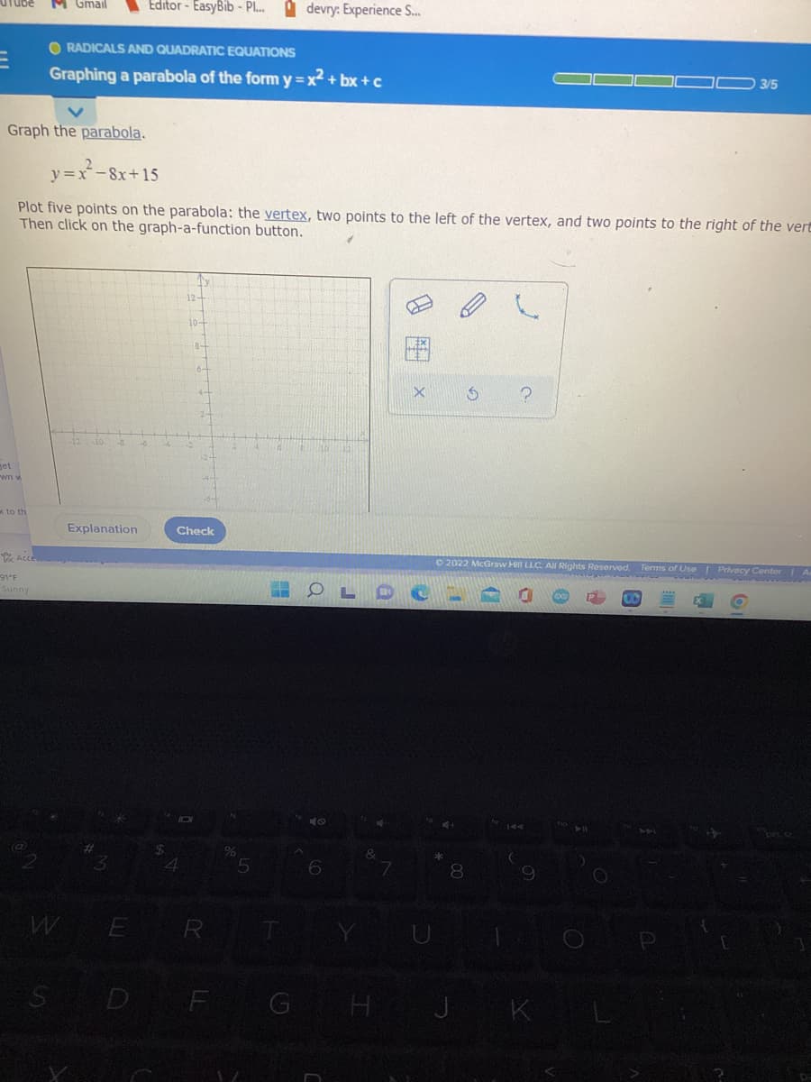 M Gmail Editor-EasyBib - P... devry: Experience S...
O RADICALS AND QUADRATIC EQUATIONS
Graphing a parabola of the form y=x²+bx+c
03/5
Graph the parabola.
y=x-8x+15
Plot five points on the parabola: the vertex, two points to the left of the vertex, and two points to the right of the vert
Then click on the graph-a-function button.
12-
X 5 ?
-12 -10
Explanation
Ⓒ2022 McGraw Hill LLC. All Rights Reserved. Terms of Use | Privacy Center | A
get
wn w
to th
Acce
91°F
Sunny
2
10-
8-
3
WE
S
6-
Check
%
MA
5
OLD C
4
6
7
8
9
4
E R
D F G H J K
10
&
O
144
(
0
e
C
P
E
[
OF
prt sc