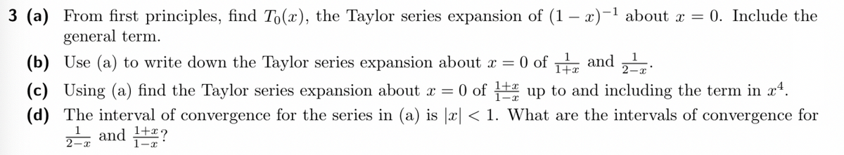 3 (a) From first principles, find To(x), the Taylor series expansion of (1-x)-¹ about x = 0. Include the
general term.
(b) Use (a) to write down the Taylor series expansion about x = 0 of 1 and 2¹.
2-x
(c) Using (a) find the Taylor series expansion about x = 0 of 12 up to and including the term in xª.
(d) The interval of convergence for the series in (a) is |x| < 1. What are the intervals of convergence for
2-=-=T and 1+2?
1-x
