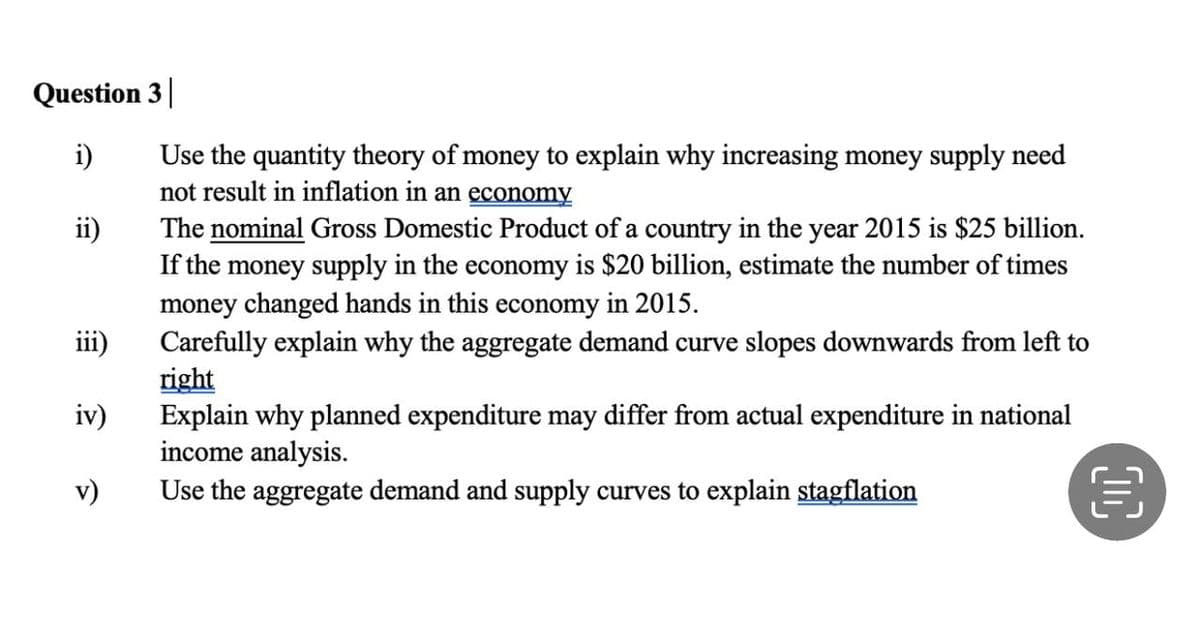 Question 3
i)
ii)
iii)
iv)
v)
Use the quantity theory of money to explain why increasing money supply need
not result in inflation in an economy
The nominal Gross Domestic Product of a country in the year 2015 is $25 billion.
If the money supply in the economy is $20 billion, estimate the number of times
money changed hands in this economy in 2015.
Carefully explain why the aggregate demand curve slopes downwards from left to
right
Explain why planned expenditure may differ from actual expenditure in national
income analysis.
Use the aggregate demand and supply curves to explain stagflation
OC