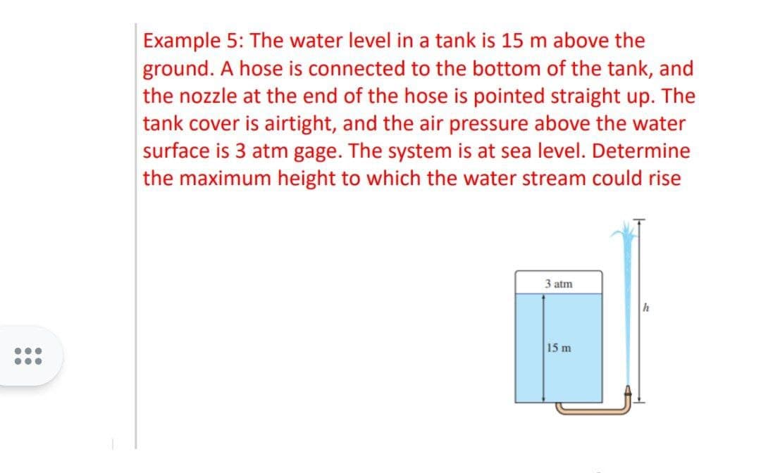 ...
...
Example 5: The water level in a tank is 15 m above the
ground. A hose is connected to the bottom of the tank, and
the nozzle at the end of the hose is pointed straight up. The
tank cover is airtight, and the air pressure above the water
surface is 3 atm gage. The system is at sea level. Determine
the maximum height to which the water stream could rise
3 atm
15 m
h