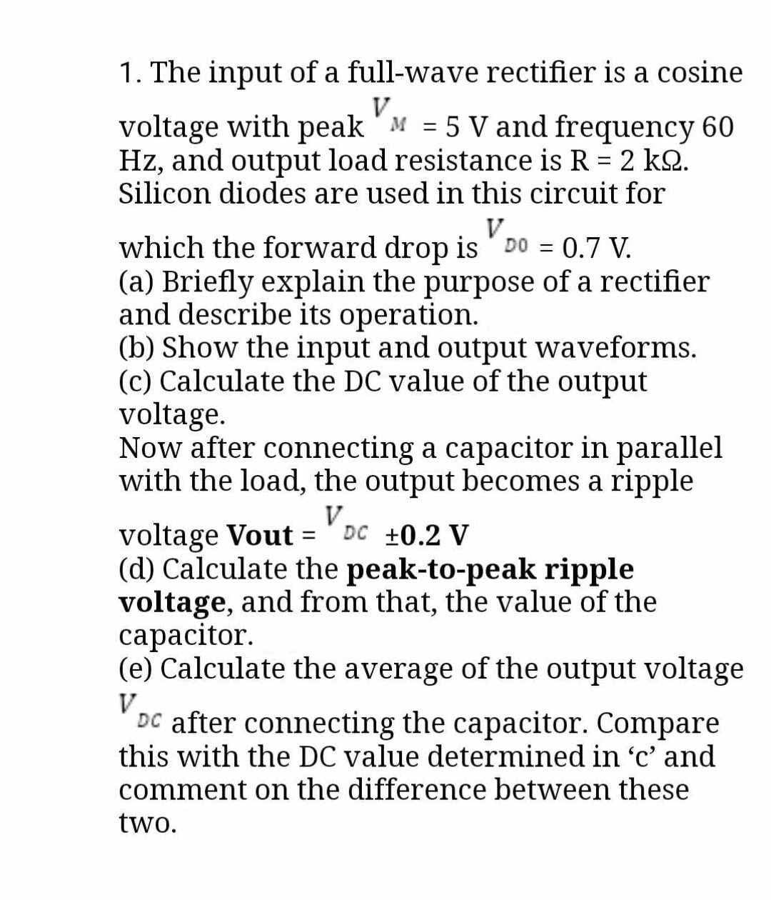 1. The input of a full-wave rectifier is a cosine
V
voltage with peak M = 5 V and frequency 60
Hz, and output load resistance is R = 2 k2.
Silicon diodes are used in this circuit for
V
which the forward drop is DO = 0.7 V.
(a) Briefly explain the purpose of a rectifier
and describe its operation.
(b) Show the input and output waveforms.
(c) Calculate the DC value of the output
voltage.
Now after connecting a capacitor in parallel
with the load, the output becomes a ripple
V
voltage Vout= DC ±0.2 V
(d) Calculate the peak-to-peak ripple
voltage, and from that, the value of the
capacitor.
(e) Calculate the average of the output voltage
V
DC after connecting the capacitor. Compare
this with the DC value determined in 'c' and
comment on the difference between these
two.