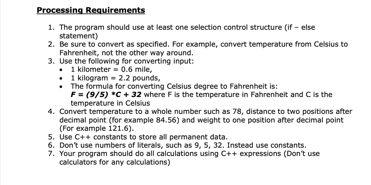 Processing Requirements
1. The program should use at least one selection control structure (if – else
statement)
2. Be sure to convert as specified. For example, convert temperature from Celsius to
Fahrenheit, not the other way around.
3. Use the following for converting input:
1 kilometer = 0.6 mile,
1 kilogram = 2.2 pounds,
The formula for converting Celsius degree to Fahrenheit is:
F = (9/5) *C + 32 where F is the temperature in Fahrenheit and C is the
temperature in Celsius
4. Convert temperature to a whole number such as 78, distance to two positions after
decimal point (for example 84.56) and weight to one position after decimal point
(For example 121.6).
5. Use C++ constants to store all permanent data.
6. Don't use numbers of literals, such as 9, 5, 32. Instead use constants.
7. Your program should do all calculations using C++ expressions (Don't use
calculators for any calculations)
