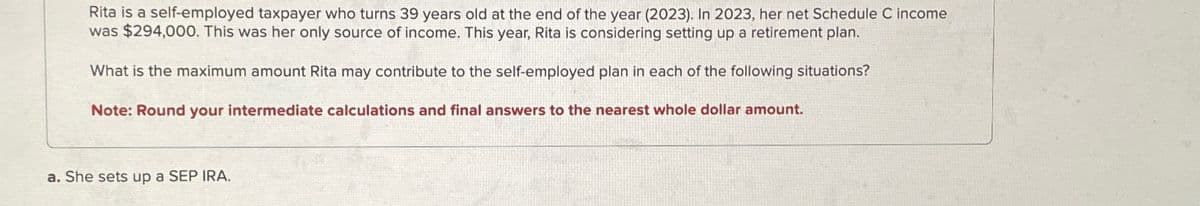 Rita is a self-employed taxpayer who turns 39 years old at the end of the year (2023). In 2023, her net Schedule C income
was $294,000. This was her only source of income. This year, Rita is considering setting up a retirement plan.
What is the maximum amount Rita may contribute to the self-employed plan in each of the following situations?
Note: Round your intermediate calculations and final answers to the nearest whole dollar amount.
a. She sets up a SEP IRA.