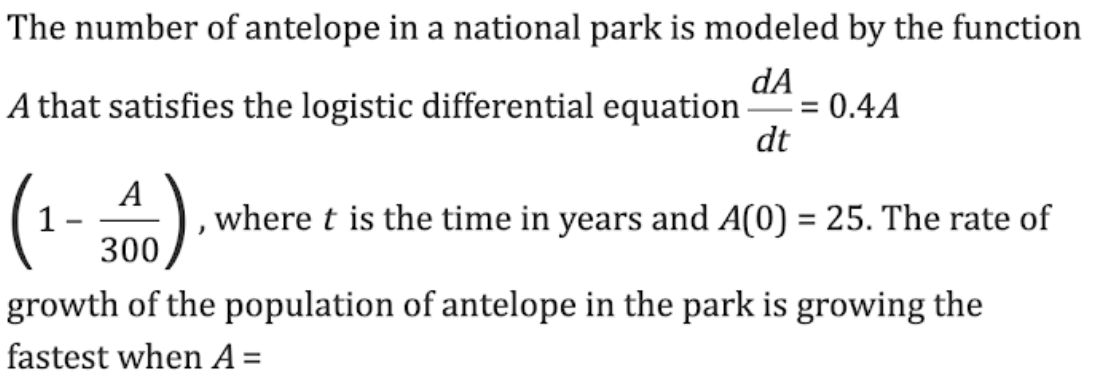 The number of antelope in a national park is modeled by the function
dA
A that satisfies the logistic differential equation
=
0.4A
dt
(1-300) , where t is the time in years and A(0) = 25. The rate of
growth of the population of antelope in the park is growing the
fastest when A=