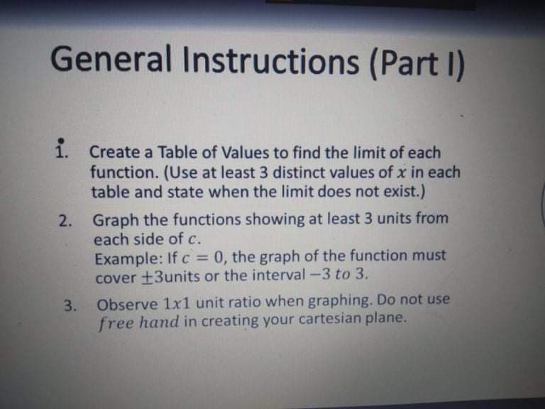 General Instructions (Part I)
1. Create a Table of Values to find the limit of each
function. (Use at least 3 distinct values of x in each
table and state when the limit does not exist.)
2. Graph the functions showing at least 3 units from
each side of c.
Example: If c = 0, the graph of the function must
cover +3units or the interval -3 to 3.
%3D
3.
Observe 1x1 unit ratio when graphing. Do not use
free hand in creating your cartesian plane.
