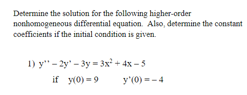 Determine the solution for the following higher-order
nonhomogeneous differential equation. Also, determine the constant
coefficients if the initial condition is given.
1) y" - 2y' - 3y = 3x² + 4x - 5
if y(0) = 9
y'(0)=-4