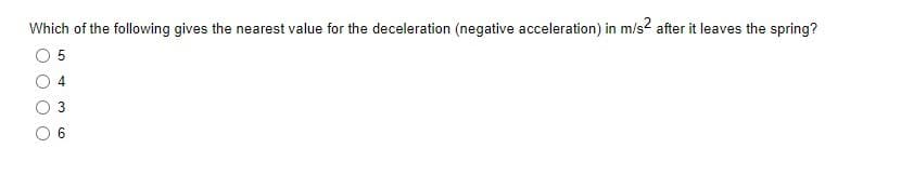 Which of the following gives the nearest value for the deceleration (negative acceleration) in m/s² after it leaves the spring?
5
4
6