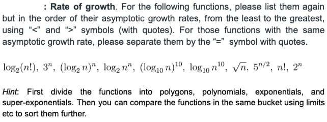 : Rate of growth. For the following functions, please list them again
but in the order of their asymptotic growth rates, from the least to the greatest,
using "<" and ">" symbols (with quotes). For those functions with the same
asymptotic growth rate, please separate them by the "=" symbol with quotes.
log₂ (n!), 3", (log2 n)", log₂ n", (log10 n)10, log10 n¹0, √n, 5¹/2, n!, 2n
Hint: First divide the functions into polygons, polynomials, exponentials, and
super-exponentials. Then you can compare the functions in the same bucket using limits
etc to sort them further.