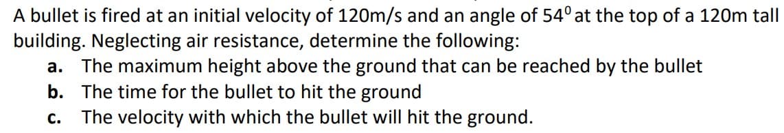 A bullet is fired at an initial velocity of 120m/s and an angle of 54° at the top of a 120m tall
building. Neglecting air resistance, determine the following:
a. The maximum height above the ground that can be reached by the bullet
b. The time for the bullet to hit the ground
C. The velocity with which the bullet will hit the ground.