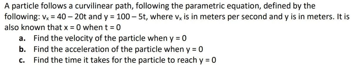 A particle follows a curvilinear path, following the parametric equation, defined by the
following: vx = 40 - 20t and y = 100 - 5t, where vx is in meters per second and y is in meters. It is
also known that x = 0 when t = 0
a. Find the velocity of the particle when y = 0
b. Find the acceleration of the particle when y = 0
C.
Find the time it takes for the particle to reach y = 0