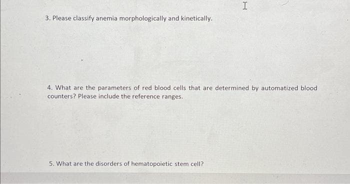 I
3. Please classify anemia morphologically and kinetically.
4. What are the parameters of red blood cells that are determined by automatized blood
counters? Please include the reference ranges.
5. What are the disorders of hematopoietic stem cell?
