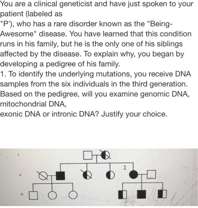 You are a clinical geneticist and have just spoken to your
patient (labeled as
"P'), who has a rare disorder known as the "Being-
Awesome" disease. You have learned that this condition
runs in his family, but he is the only one of his siblings
affected by the disease. To explain why, you began by
developing a pedigree of his family.
1. To identify the underlying mutations, you receive DNA
samples from the six individuals in the third generation.
Based on the pedigree, will you examine genomic DNA,
mitochondrial DNA,
exonic DNA or intronic DNA? Justify your choice.

