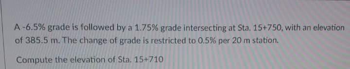 A-6.5% grade is followed by a 1.75% grade intersecting at Sta. 15+750, with an elevation
of 385.5 m. The change of grade is restricted to 0.5% per 20 m station.
Compute the elevation of Sta. 15+710
