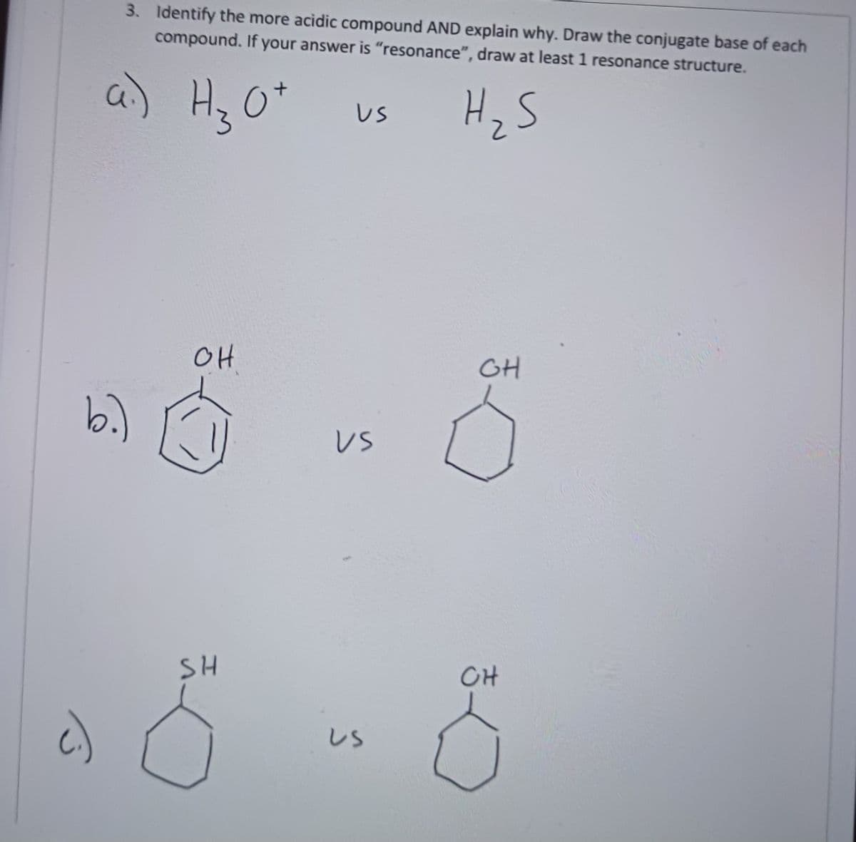 3. Identify the more acidic compound AND explain why. Draw the conjugate base of each
compound. If your answer is "resonance", draw at least 1 resonance structure.
H₂S
a.) Hz Ot
+
b.)
OH
SH
US
US
US
GH
CH
8