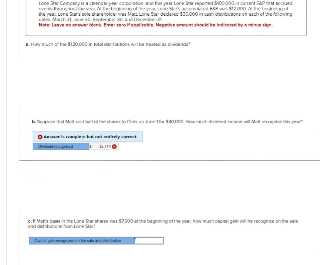 Lone Star Company is a calendar-year corporation, and this year Lone Star reported $100,000 in current E&P that accrued
evenly throughout the year. At the beginning of the year, Lone Star's accumulated E&P was $12,000. At the beginning of
the year, Lone Star's sole shareholder was Matt. Lone Star declared $30,000 in cash distributions on each of the following
dates: March 31, June 30, September 30, and December 31.
Note: Leave no answer blank. Enter zero if applicable. Negative amount should be indicated by a minus sign.
a. How much of the $120,000 in total distributions will be treated as dividends?
b. Suppose that Matt sold half of the shares to Chris on June 1 for $40,000. How much dividend income will Matt recognize this year?
Answer is complete but not entirely correct.
Dividend recognized
$ 35,714 X
c. If Matt's basis in the Lone Star shares was $7,000 at the beginning of the year, how much capital gain will he recognize on the sale
and distributions from Lone Star?
Capital gain recognized on the sale and distribution