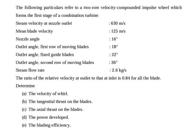 The following particulars refer to a two-row velocity-compounded impulse wheel which
forms the first stage of a combination turbine:
: 630 m/s
: 125 m/s
Steam velocity at nozzle outlet
Mean blade velocity
Nozzle angle
: 16°
Outlet angle, first row of moving blades
: 18°
Outlet angle, fixed guide blades
: 22°
Outlet angle, second row of moving blades
: 36°
Steam flow rate
:2.6 kg/s
The ratio of the relative velocity at outlet to that at inlet is 0.84 for all the blade.
Determine
(a) The velocity of whirl.
(b) The tangential thrust on the blades.
(c) The axial thrust on the blades.
(d) The power developed.
(e) The blading efficiency.
