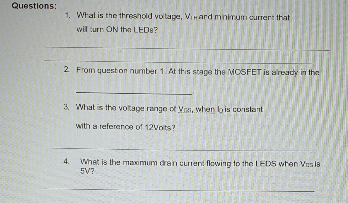 Questions:
1. What is the threshold voltage, VTH and minimum current that
will turn ON the LEDS?
2. From question number 1. At this stage the MOSFET is already in the
3. What is the voltage range of Ves, when lp is constant
with a reference of 12Volts?
4.
What is the maximum drain current flowing to the LEDS when VDs is
5V?
