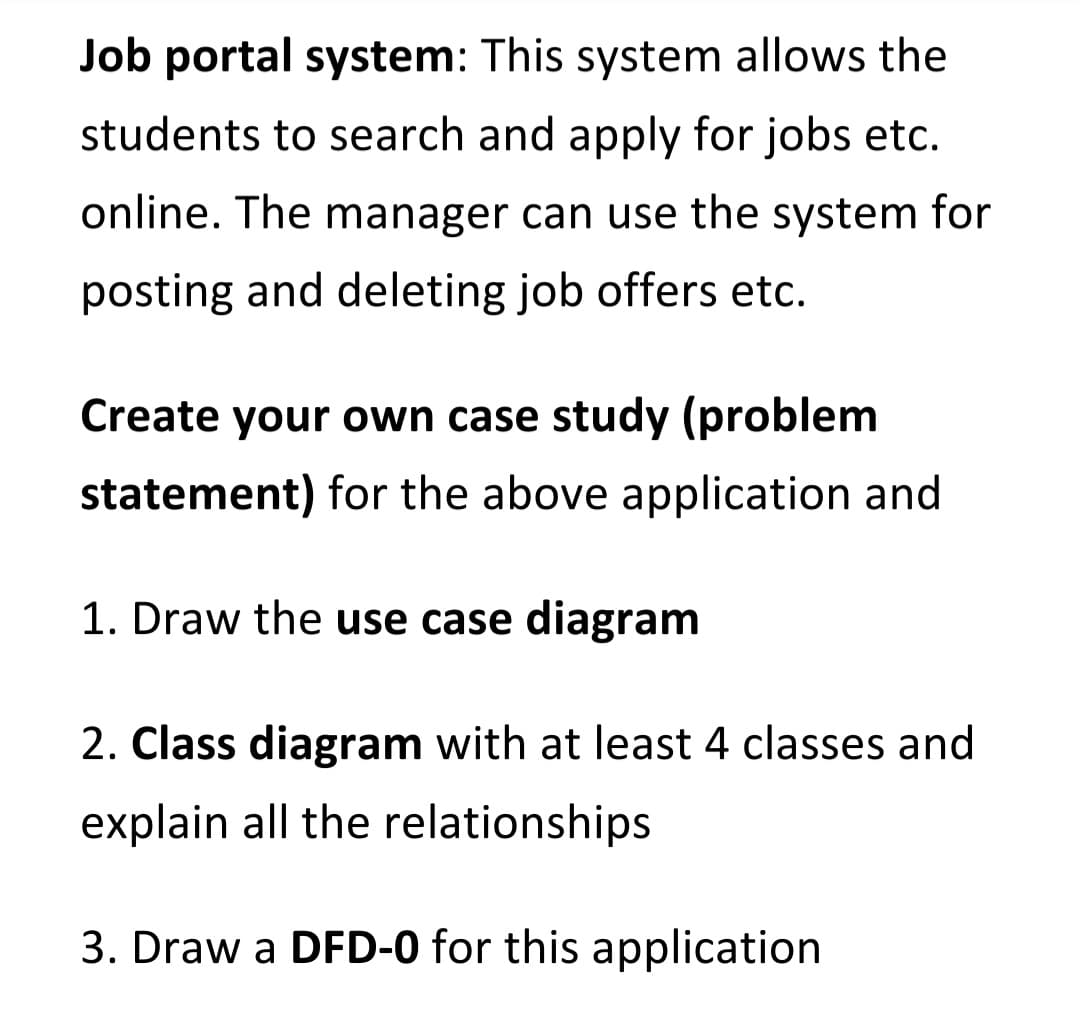 Job portal system: This system allows the
students to search and apply for jobs etc.
online. The manager can use the system for
posting and deleting job offers etc.
Create your own case study (problem
statement) for the above application and
1. Draw the use case diagram
2. Class diagram with at least 4 classes and
explain all the relationships
3. Draw a DFD-0 for this application
