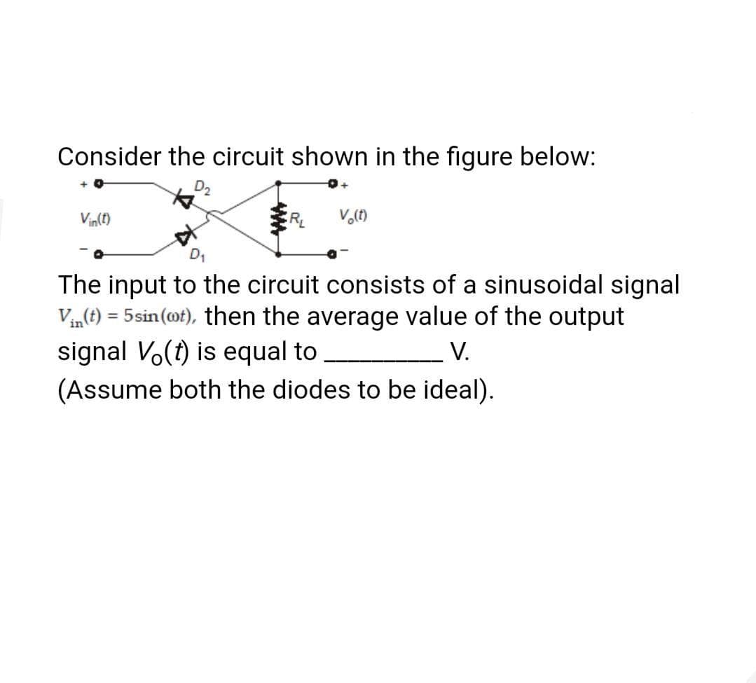 Consider the circuit shown in the figure below:
D2
Vin(t)
The input to the circuit consists of a sinusoidal signal
Vin(t) = 5sin (ot), then the average value of the output
signal Vo(t) is equal to
(Assume both the diodes to be ideal).
%3D
V.
