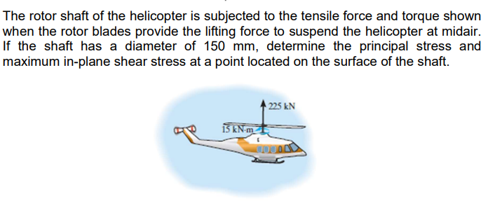 The rotor shaft of the helicopter is subjected to the tensile force and torque shown
when the rotor blades provide the lifting force to suspend the helicopter at midair.
If the shaft has a diameter of 150 mm, determine the principal stress and
maximum in-plane shear stress at a point located on the surface of the shaft.
225 kN
15 kN-m