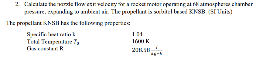 2. Calculate the nozzle flow exit velocity for a rocket motor operating at 68 atmospheres chamber
pressure, expanding to ambient air. The propellant is sorbitol based KNSB. (SI Units)
The propellant KNSB has the following properties:
Specific heat ratio k
Total Temperature To
1.04
1600 K
Gas constant R
208.58-
kg-k
