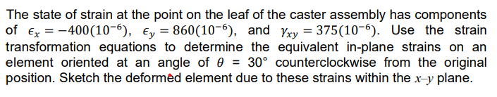 The state of strain at the point on the leaf of the caster assembly has components
of Ex = -400(10-6), y = 860(10-6), and Yxy = 375(10-6). Use the strain
transformation equations to determine the equivalent in-plane strains on an
element oriented at an angle of 0 = 30° counterclockwise from the original
position. Sketch the deformed element due to these strains within the x-y plane.