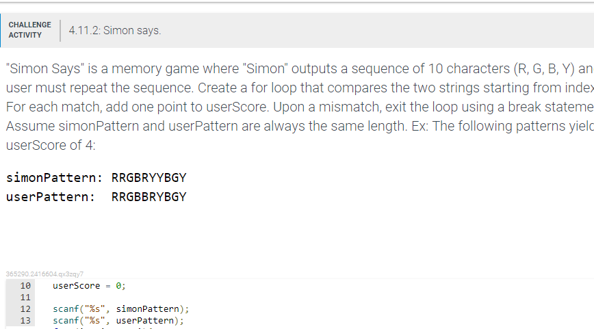 CHALLENGE
4.11.2: Simon says.
АCTIVITY
"Simon Says" is a memory game where "Simon" outputs a sequence of 10 characters (R, G, B, Y) an
user must repeat the sequence. Create a for loop that compares the two strings starting from inde>
For each match, add one point to userScore. Upon a mismatch, exit the loop using a break stateme
Assume simonPattern and userPattern are always the same length. Ex: The following patterns yield
userScore of 4:
simonPattern: RRGBRYYBGY
userPattern: RRGBBRYBGY
365290.2416604.qx3zqy7
10
userScore =
e;
11
scanf("%s", simonPattern);
scanf ("%s", userPattern);
12
13
