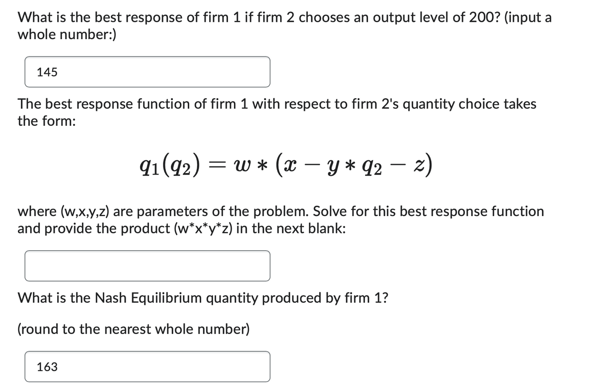 What is the best response of firm 1 if firm 2 chooses an output level of 200? (input a
whole number:)
145
The best response function of firm 1 with respect to firm 2's quantity choice takes
the form:
91 (92) = = w* (x
−
-Y * 92 − 2)
-
where (w,x,y,z) are parameters of the problem. Solve for this best response function
and provide the product (w*x*y*z) in the next blank:
What is the Nash Equilibrium quantity produced by firm 1?
(round to the nearest whole number)
163